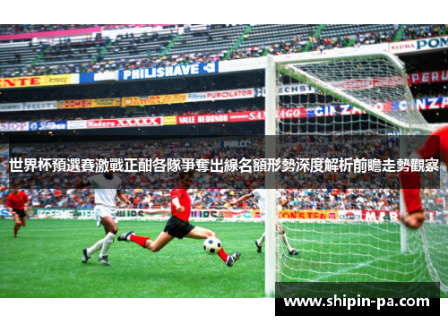 世界杯預選賽激戰正酣各隊爭奪出線名額形勢深度解析前瞻走勢觀察