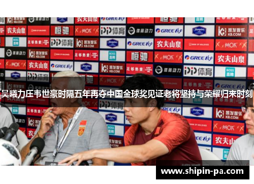 吴曦力压韦世豪时隔五年再夺中国金球奖见证老将坚持与荣耀归来时刻