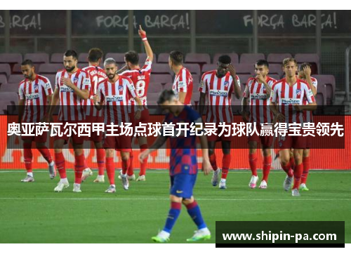 奥亚萨瓦尔西甲主场点球首开纪录为球队赢得宝贵领先 奥亚萨瓦尔西甲主场点球首开纪录为球队赢得宝贵领先