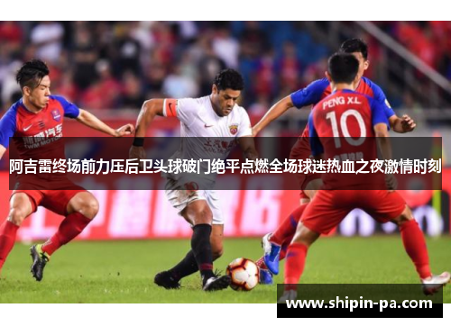 阿吉雷终场前力压后卫头球破门绝平点燃全场球迷热血之夜激情时刻