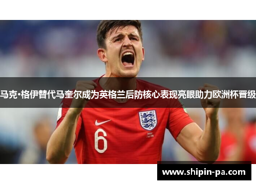 马克·格伊替代马奎尔成为英格兰后防核心表现亮眼助力欧洲杯晋级