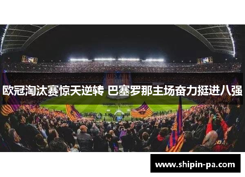 欧冠淘汰赛惊天逆转 巴塞罗那主场奋力挺进八强