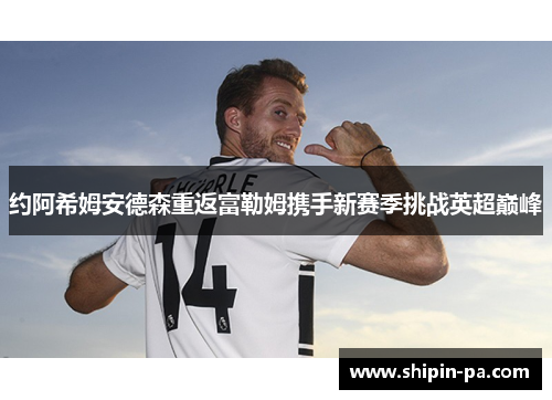 约阿希姆安德森重返富勒姆携手新赛季挑战英超巅峰 约阿希姆安德森重返富勒姆携手新赛季挑战英超巅峰